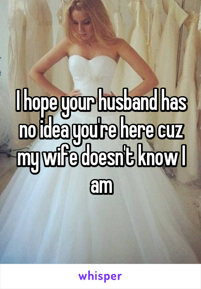 I hope your husband has no idea you're here cuz my wife doesn't know I am