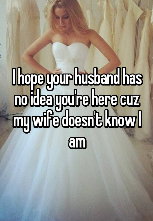 I hope your husband has no idea you're here cuz my wife doesn't know I am