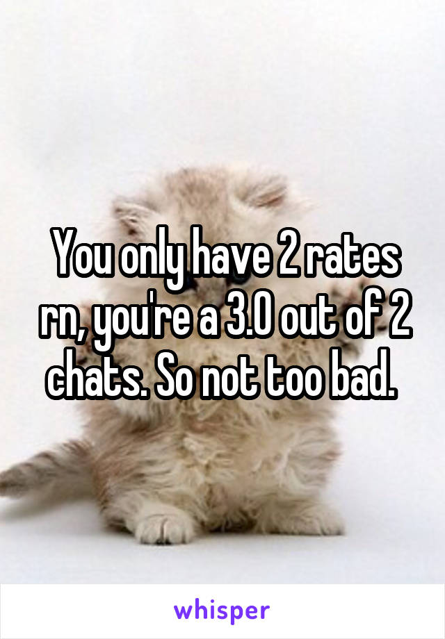 You only have 2 rates rn, you're a 3.0 out of 2 chats. So not too bad. 