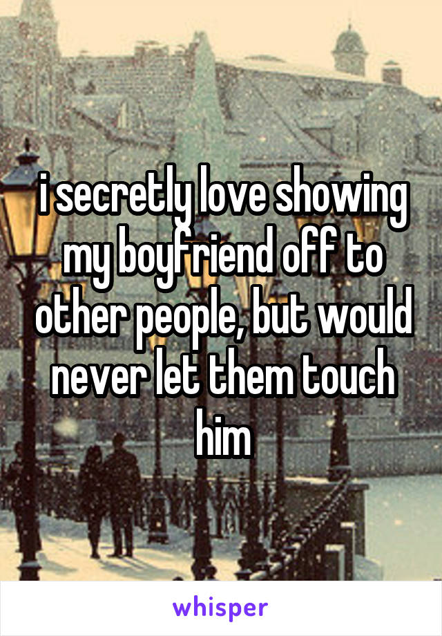 i secretly love showing my boyfriend off to other people, but would never let them touch him