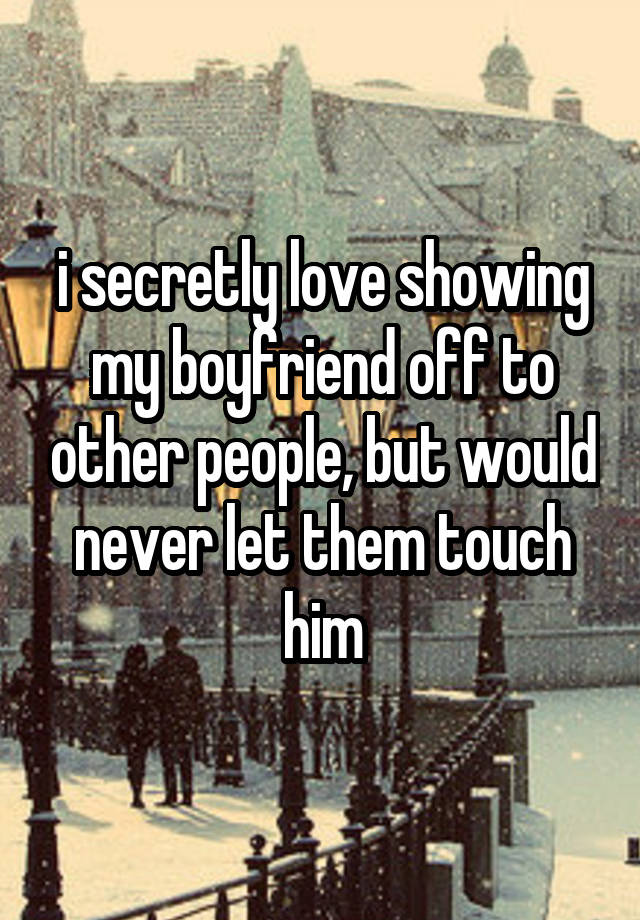 i secretly love showing my boyfriend off to other people, but would never let them touch him