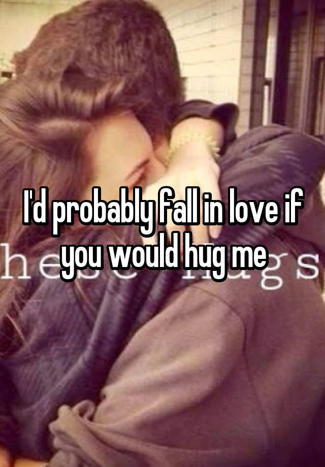 I'd probably fall in love if you would hug me