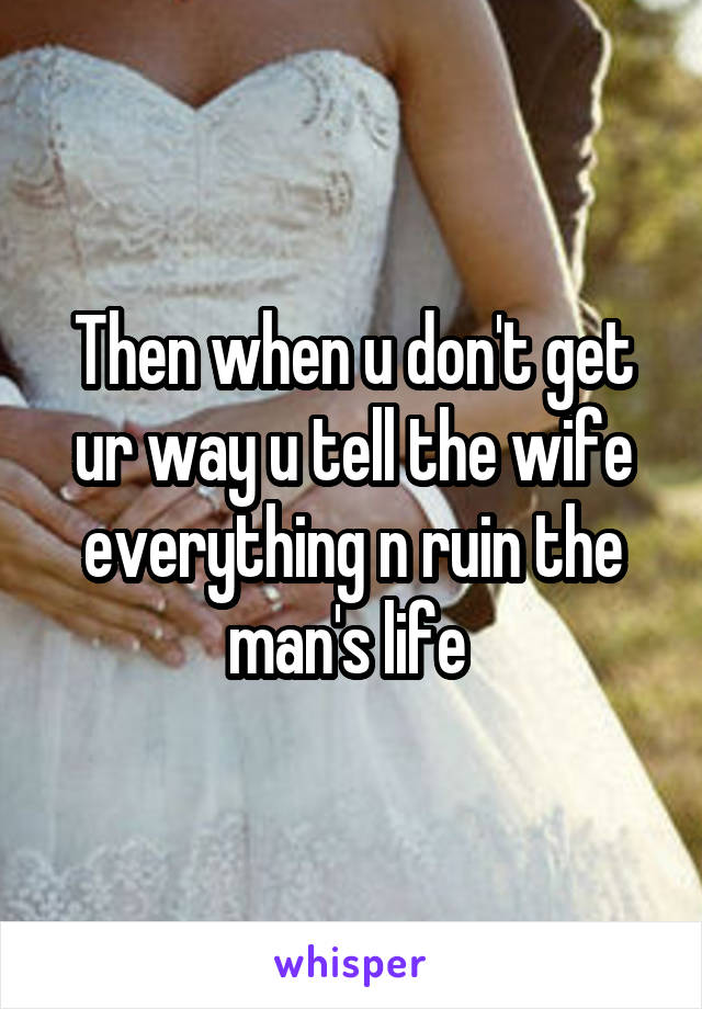 Then when u don't get ur way u tell the wife everything n ruin the man's life 