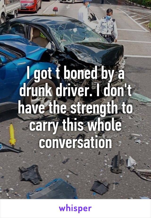 I got t boned by a drunk driver. I don't have the strength to carry this whole conversation