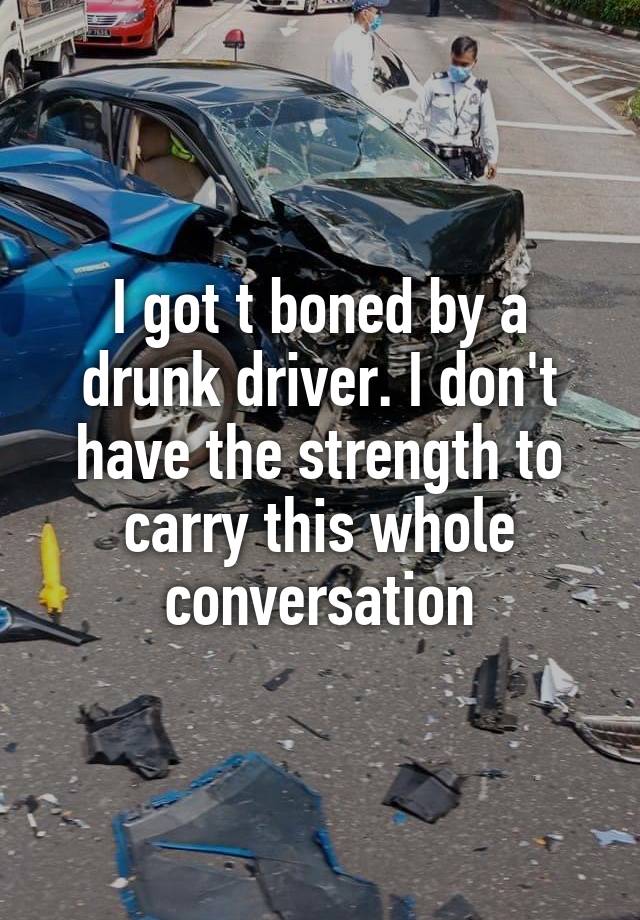 I got t boned by a drunk driver. I don't have the strength to carry this whole conversation