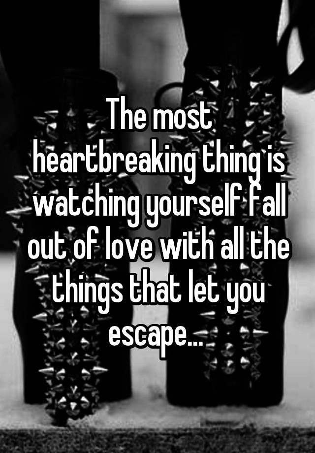 The most heartbreaking thing is watching yourself fall out of love with all the things that let you escape... 