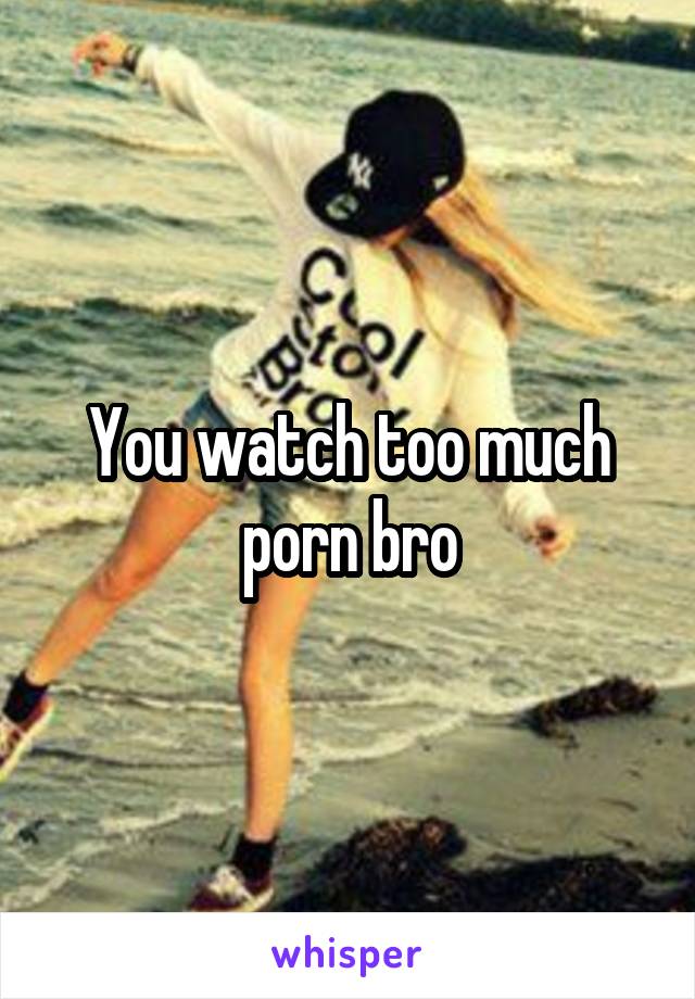 You watch too much porn bro