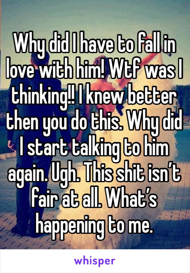 Why did I have to fall in love with him! Wtf was I thinking!! I knew better then you do this. Why did I start talking to him again. Ugh. This shit isn’t fair at all. What’s happening to me. 