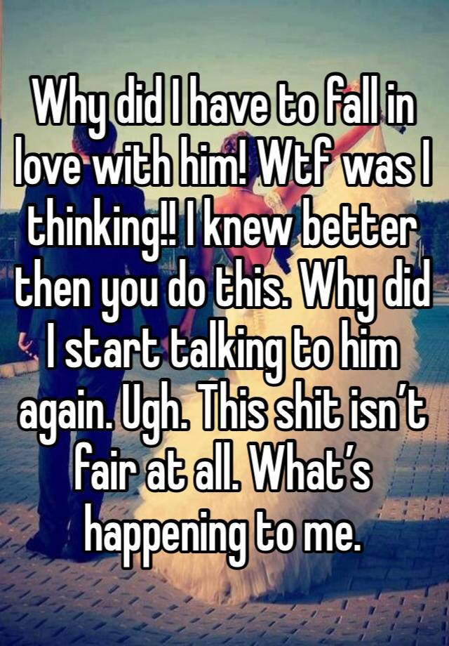 Why did I have to fall in love with him! Wtf was I thinking!! I knew better then you do this. Why did I start talking to him again. Ugh. This shit isn’t fair at all. What’s happening to me. 