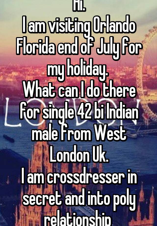 Hi.
I am visiting Orlando Florida end of July for my holiday. 
What can I do there for single 42 bi Indian male from West London Uk.
I am crossdresser in secret and into poly relationship 