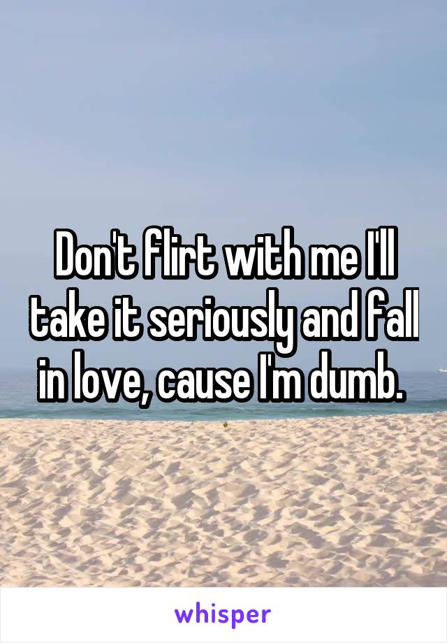 Don't flirt with me I'll take it seriously and fall in love, cause I'm dumb. 