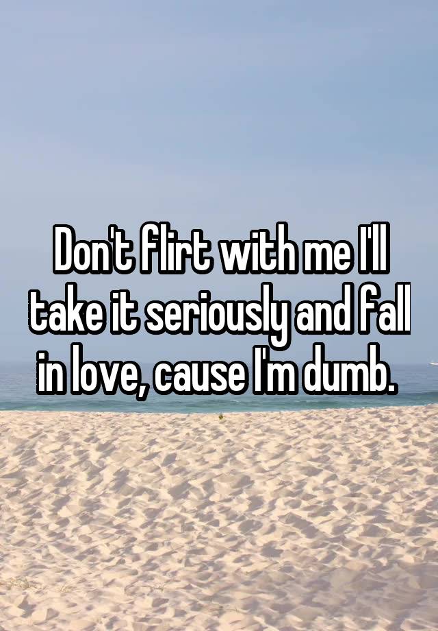 Don't flirt with me I'll take it seriously and fall in love, cause I'm dumb. 