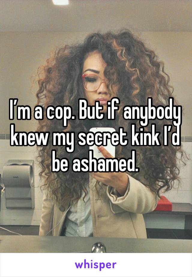 I’m a cop. But if anybody knew my secret kink I’d be ashamed. 