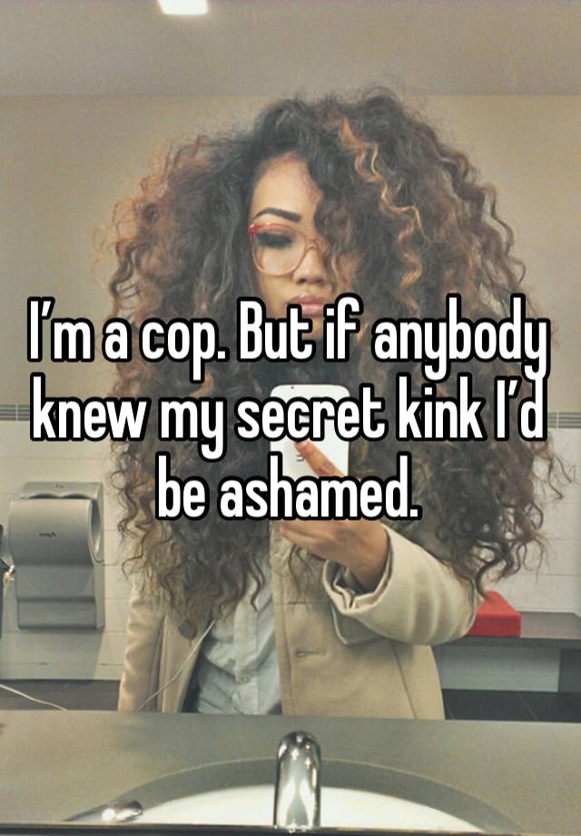 I’m a cop. But if anybody knew my secret kink I’d be ashamed. 