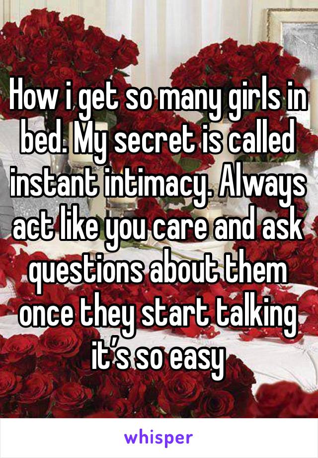 How i get so many girls in bed. My secret is called instant intimacy. Always act like you care and ask questions about them once they start talking it’s so easy