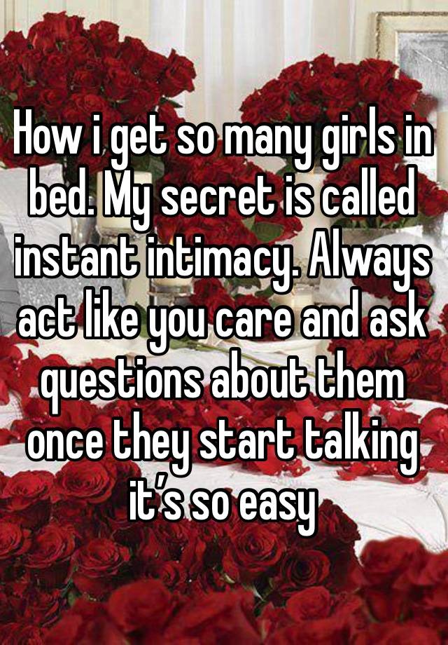 How i get so many girls in bed. My secret is called instant intimacy. Always act like you care and ask questions about them once they start talking it’s so easy