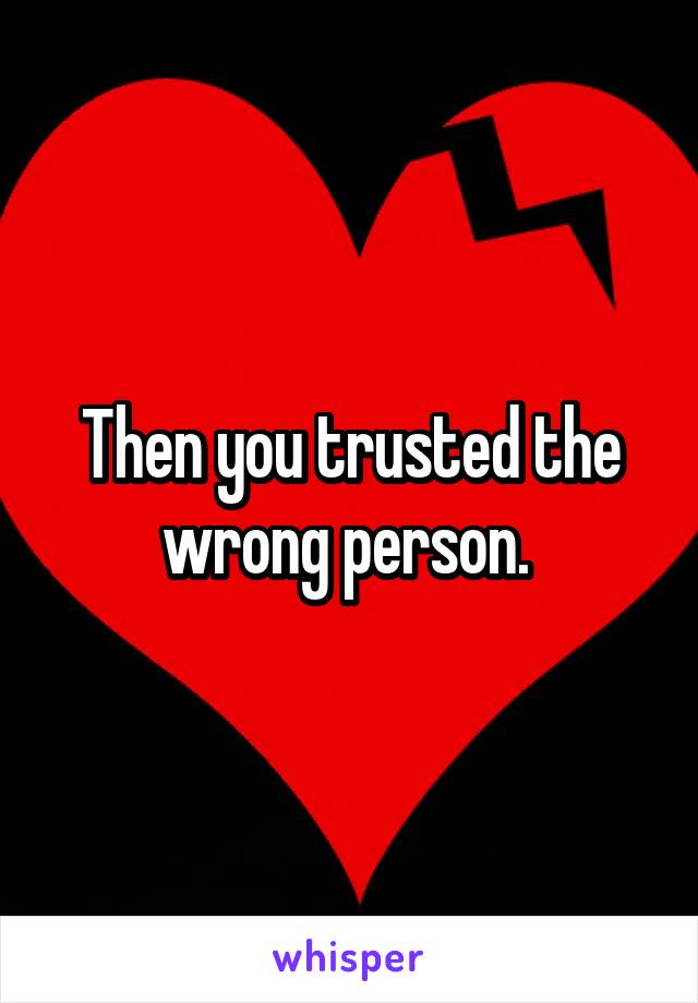 Then you trusted the wrong person. 