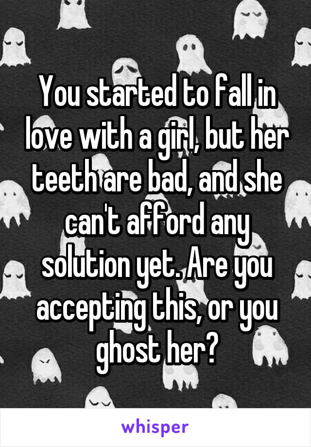 You started to fall in love with a girl, but her teeth are bad, and she can't afford any solution yet. Are you accepting this, or you ghost her?