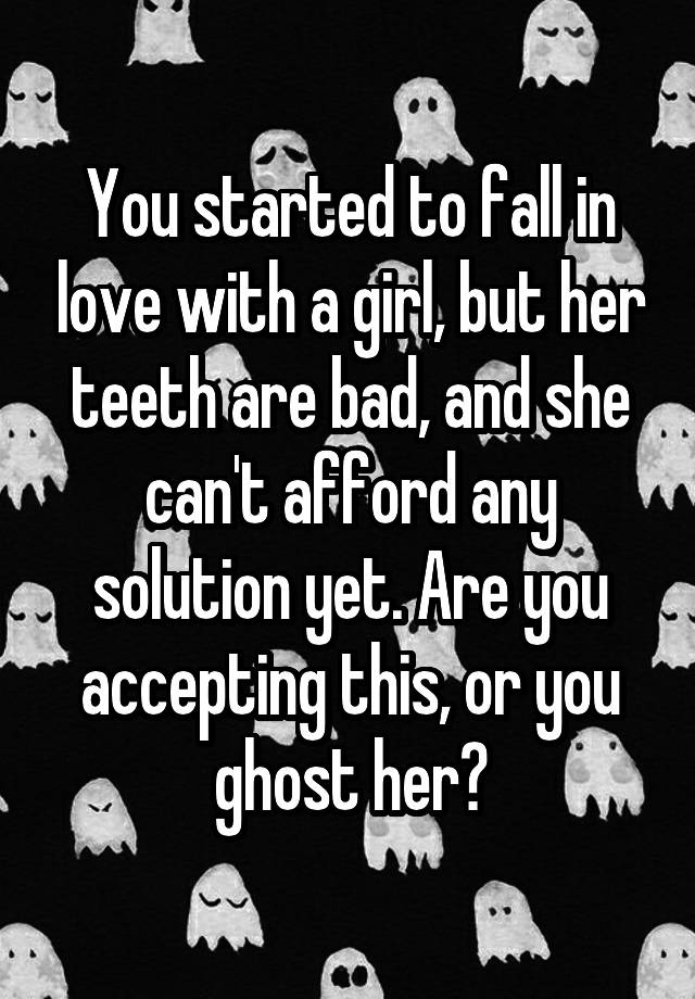 You started to fall in love with a girl, but her teeth are bad, and she can't afford any solution yet. Are you accepting this, or you ghost her?