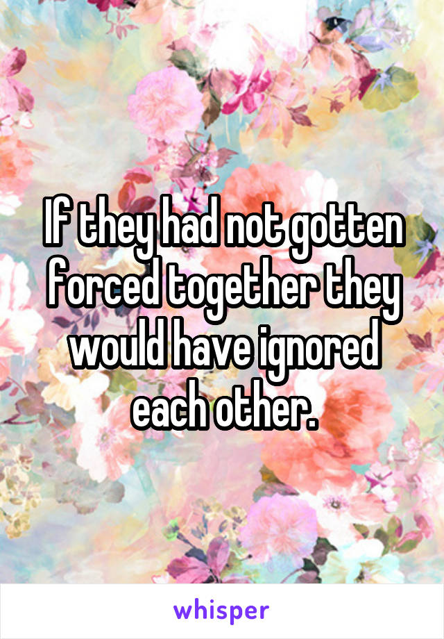 If they had not gotten forced together they would have ignored each other.