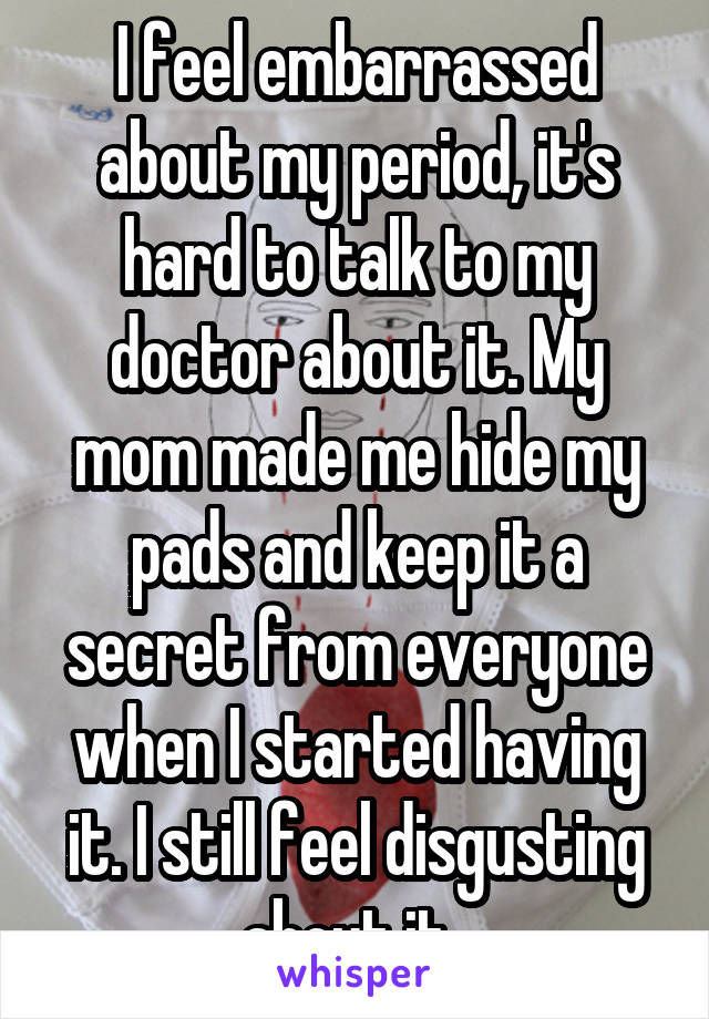 I feel embarrassed about my period, it's hard to talk to my doctor about it. My mom made me hide my pads and keep it a secret from everyone when I started having it. I still feel disgusting about it. 