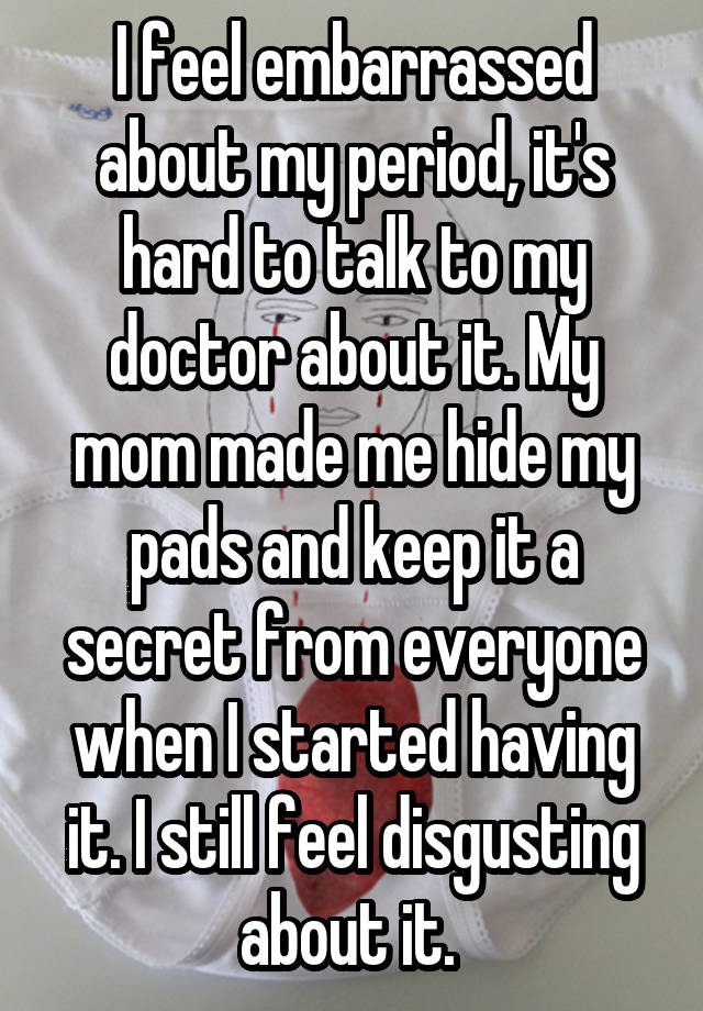 I feel embarrassed about my period, it's hard to talk to my doctor about it. My mom made me hide my pads and keep it a secret from everyone when I started having it. I still feel disgusting about it. 