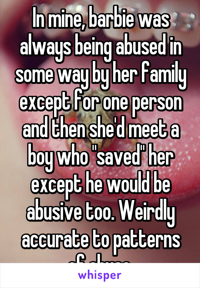 In mine, barbie was always being abused in some way by her family except for one person and then she'd meet a boy who "saved" her except he would be abusive too. Weirdly accurate to patterns of abuse.