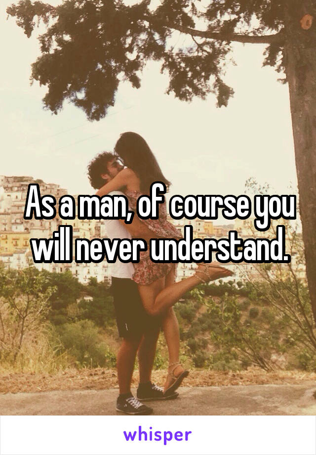 As a man, of course you will never understand.