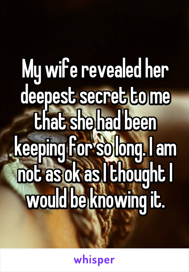 My wife revealed her deepest secret to me that she had been keeping for so long. I am not as ok as I thought I would be knowing it.