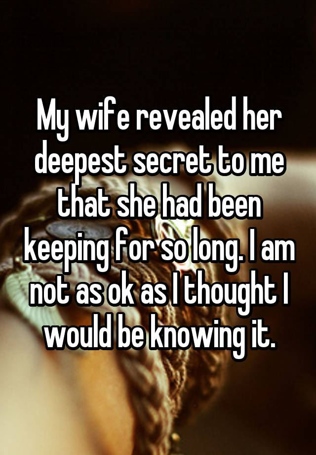 My wife revealed her deepest secret to me that she had been keeping for so long. I am not as ok as I thought I would be knowing it.