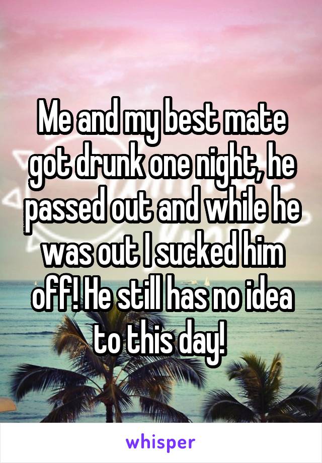 Me and my best mate got drunk one night, he passed out and while he was out I sucked him off! He still has no idea to this day! 