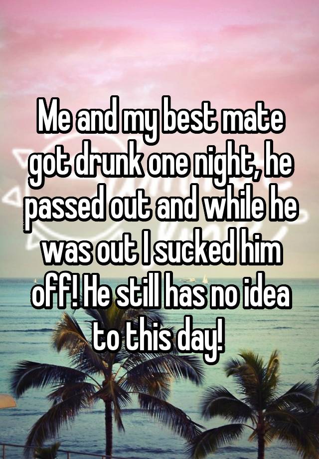 Me and my best mate got drunk one night, he passed out and while he was out I sucked him off! He still has no idea to this day! 