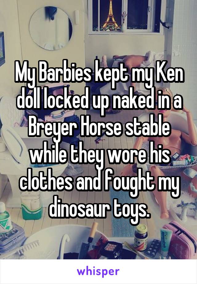 My Barbies kept my Ken doll locked up naked in a Breyer Horse stable while they wore his clothes and fought my dinosaur toys.