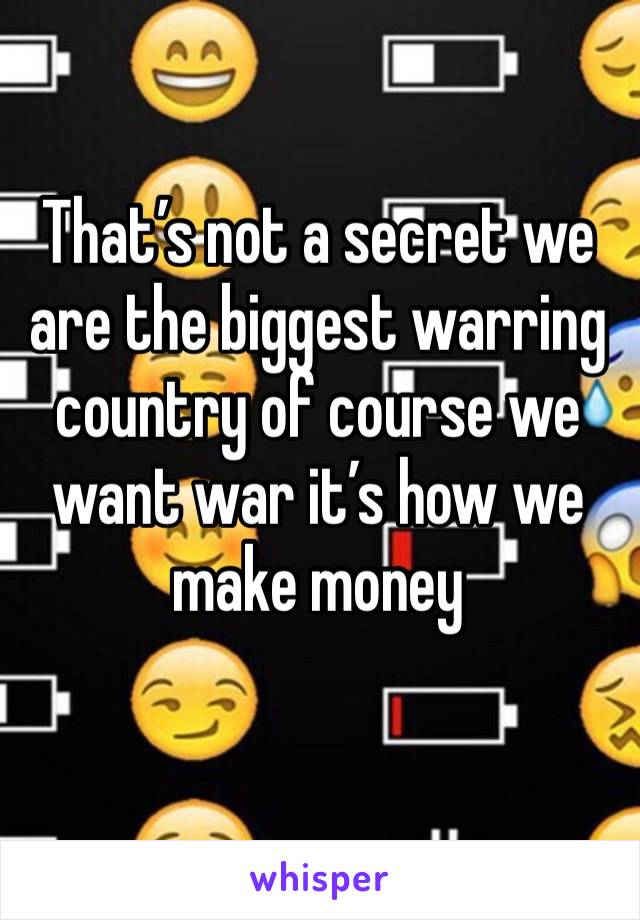 That’s not a secret we are the biggest warring country of course we want war it’s how we make money 