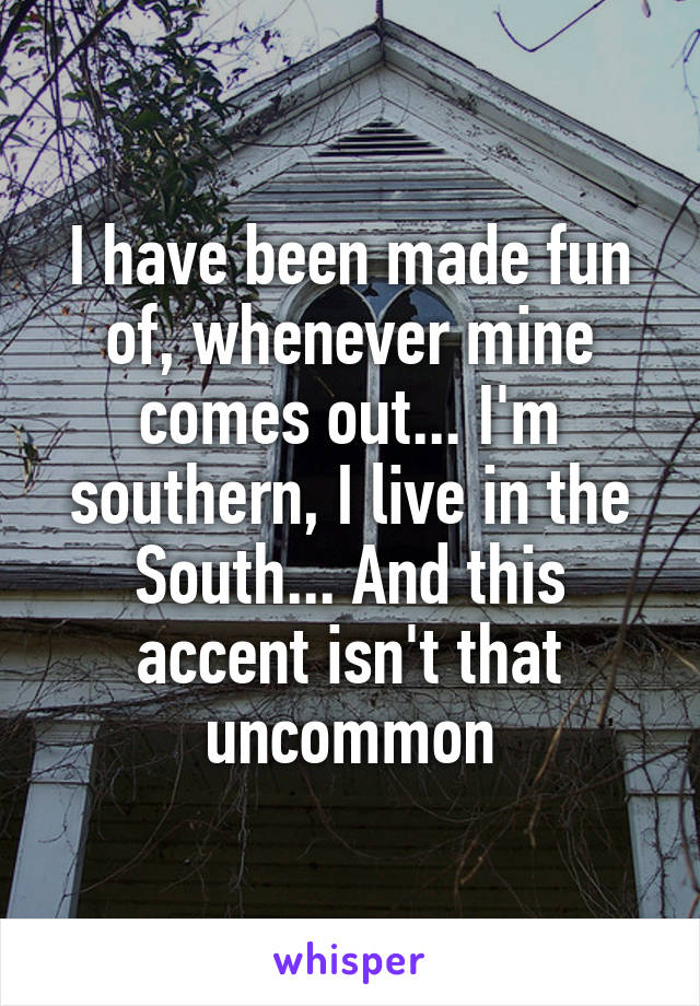 I have been made fun of, whenever mine comes out... I'm southern, I live in the South... And this accent isn't that uncommon