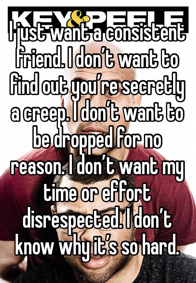 I just want a consistent friend. I don’t want to find out you’re secretly a creep. I don’t want to be dropped for no reason. I don’t want my time or effort disrespected. I don’t know why it’s so hard.