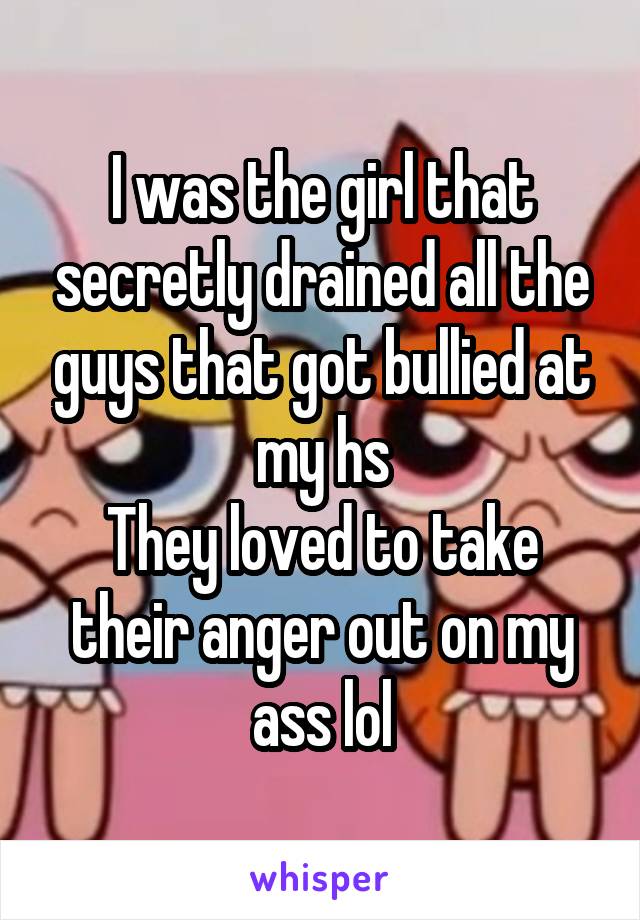 I was the girl that secretly drained all the guys that got bullied at my hs
They loved to take their anger out on my ass lol