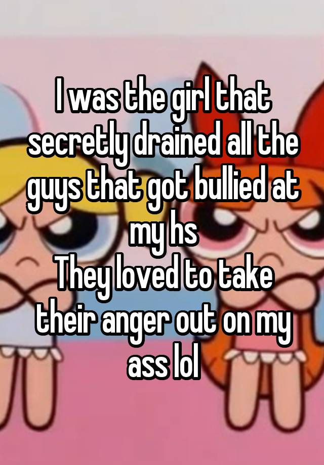 I was the girl that secretly drained all the guys that got bullied at my hs
They loved to take their anger out on my ass lol