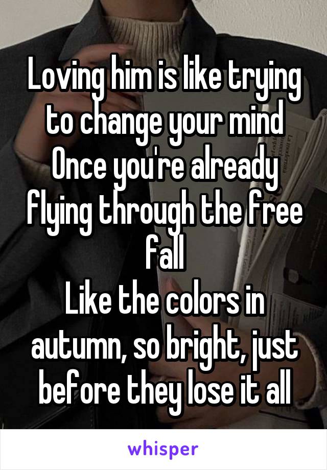 Loving him is like trying to change your mind
Once you're already flying through the free fall
Like the colors in autumn, so bright, just before they lose it all