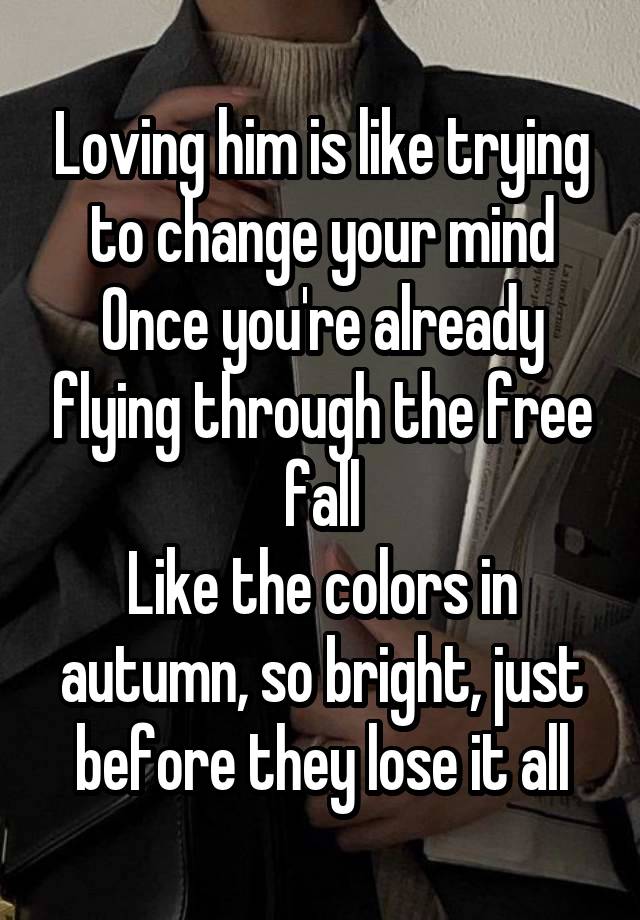 Loving him is like trying to change your mind
Once you're already flying through the free fall
Like the colors in autumn, so bright, just before they lose it all