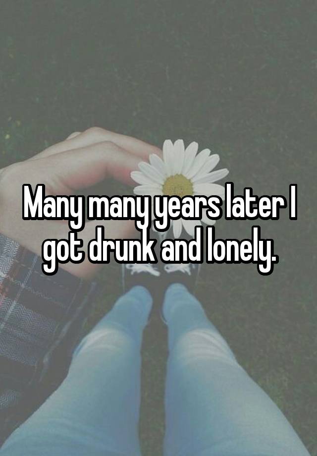 Many many years later I got drunk and lonely.