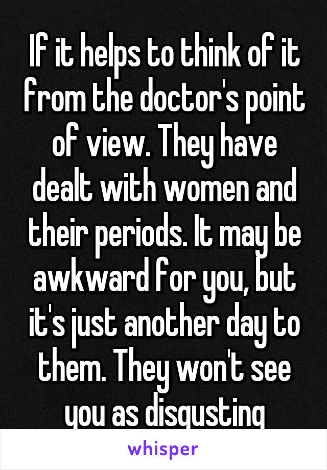 If it helps to think of it from the doctor's point of view. They have dealt with women and their periods. It may be awkward for you, but it's just another day to them. They won't see you as disgusting