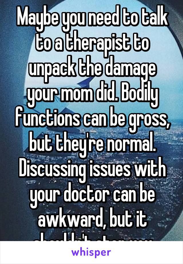 Maybe you need to talk to a therapist to unpack the damage your mom did. Bodily functions can be gross, but they're normal. Discussing issues with your doctor can be awkward, but it shouldn't stop you