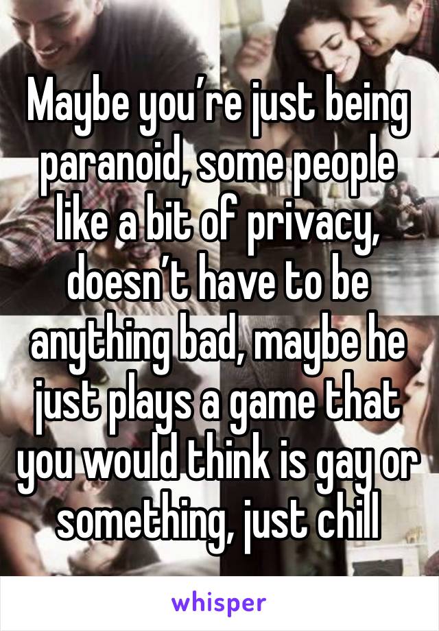 Maybe you’re just being paranoid, some people like a bit of privacy, doesn’t have to be anything bad, maybe he just plays a game that you would think is gay or something, just chill