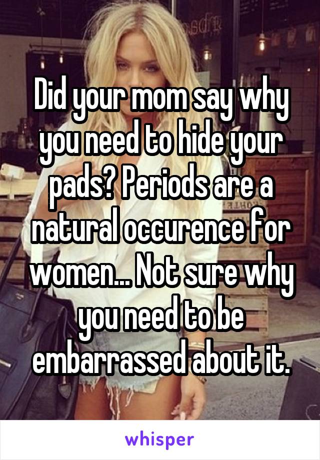 Did your mom say why you need to hide your pads? Periods are a natural occurence for women... Not sure why you need to be embarrassed about it.