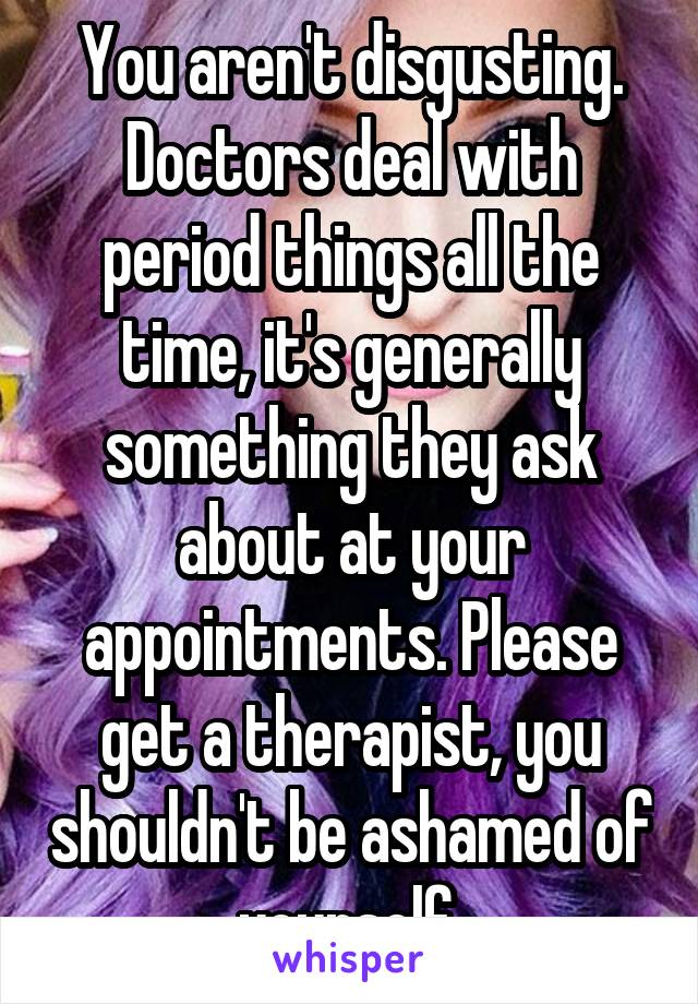 You aren't disgusting. Doctors deal with period things all the time, it's generally something they ask about at your appointments. Please get a therapist, you shouldn't be ashamed of yourself.