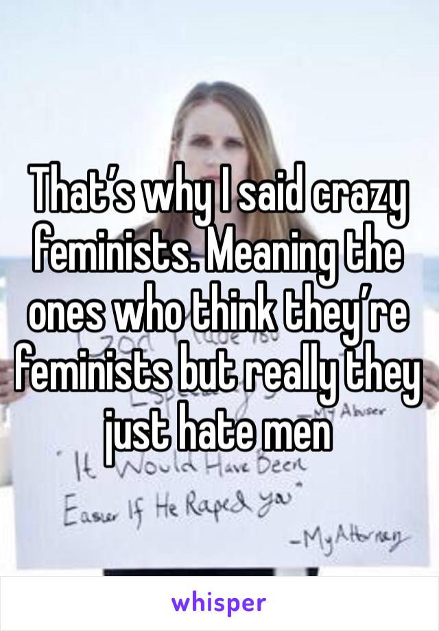 That’s why I said crazy feminists. Meaning the ones who think they’re feminists but really they just hate men