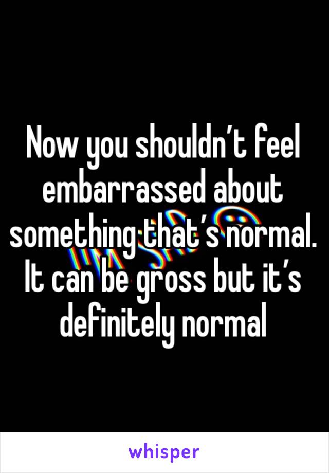 Now you shouldn’t feel embarrassed about something that’s normal. It can be gross but it’s definitely normal