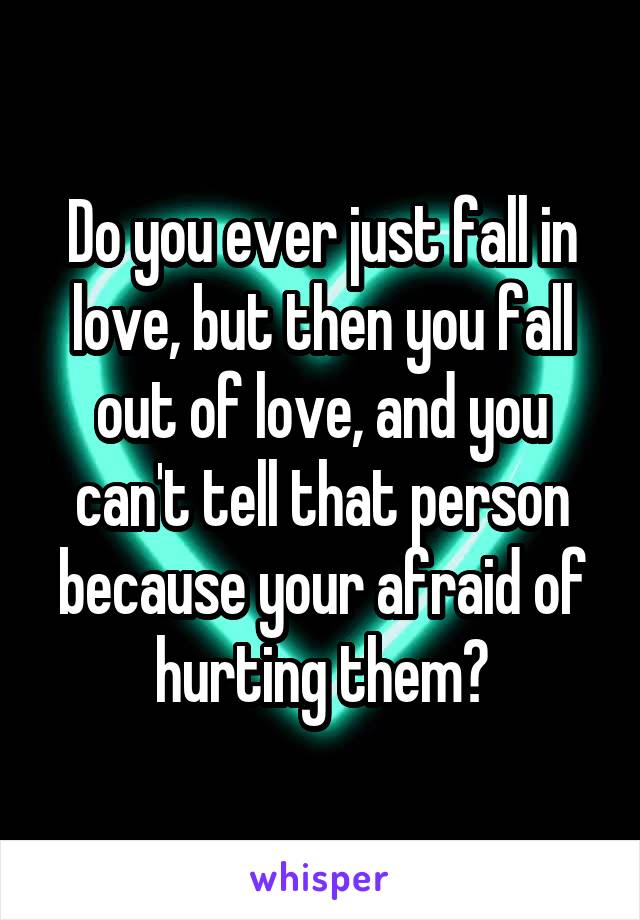 Do you ever just fall in love, but then you fall out of love, and you can't tell that person because your afraid of hurting them?