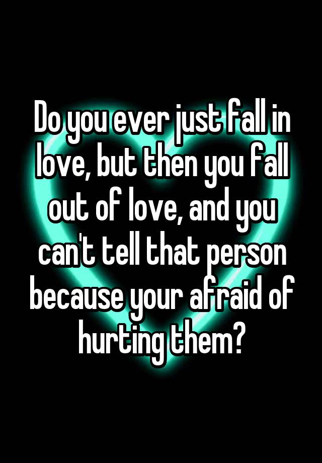 Do you ever just fall in love, but then you fall out of love, and you can't tell that person because your afraid of hurting them?